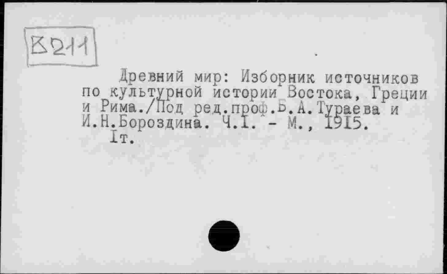 ﻿Древний мир: Изборник источников по культурной истории Востока, Греции и Рима./Под ред.проф.Ь.А.Тураева и И.Н.Бороздина. 4.1. - М., 1915.
1т.